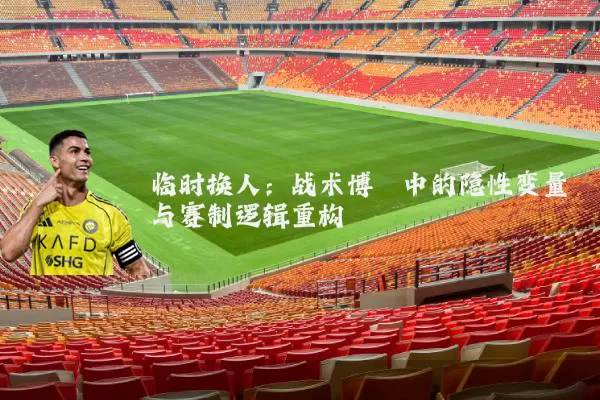 临时换人:战术博弈中的隐性变量与赛制逻辑重构